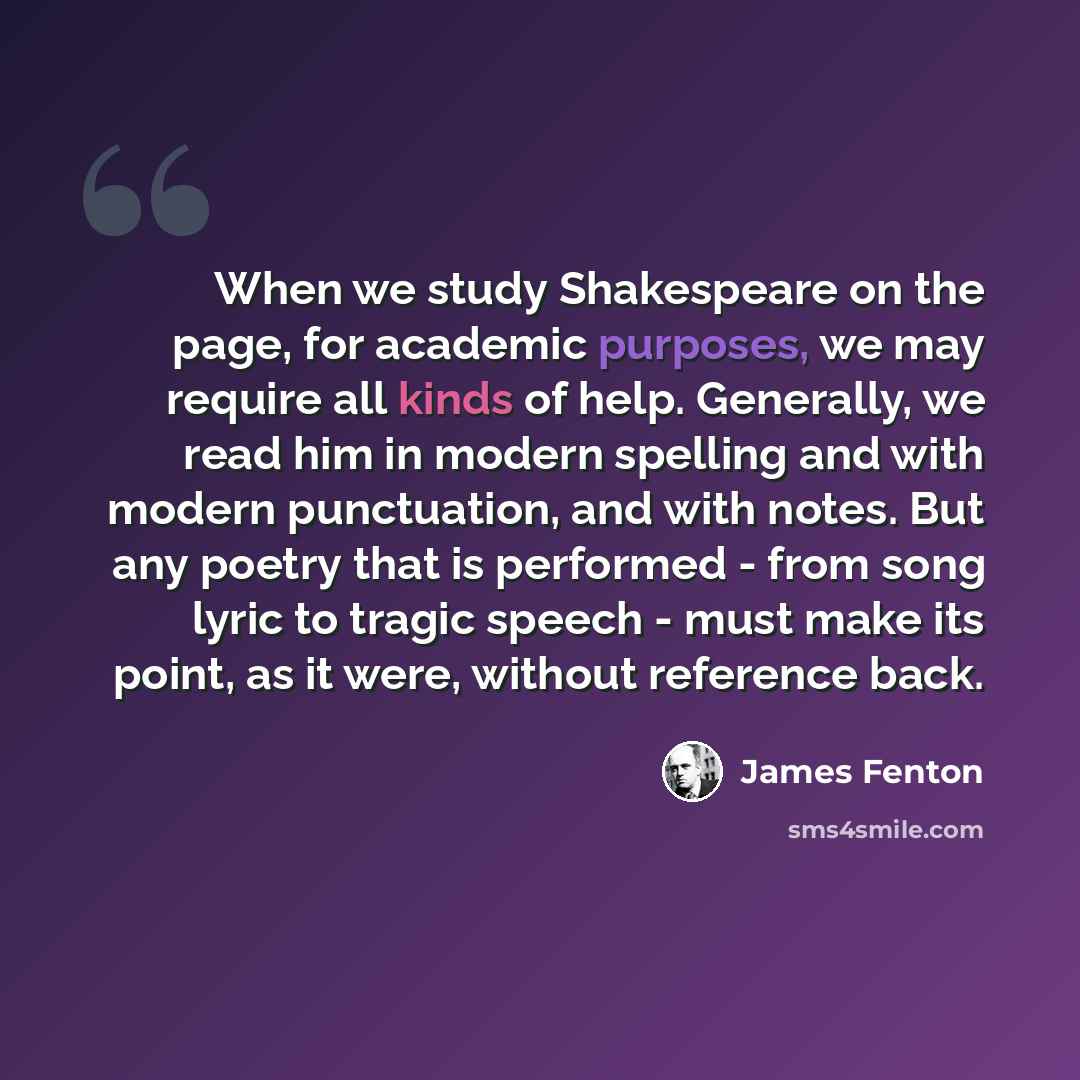 “When we study Shakespeare on the page, for academic purposes, we may require all kinds of help. Generally, we read him in modern spelling and with modern punctuation, and with notes. But any poetry that is performed - from song lyric to tragic speech - must make its point, as it were, without…” quote by James Fenton