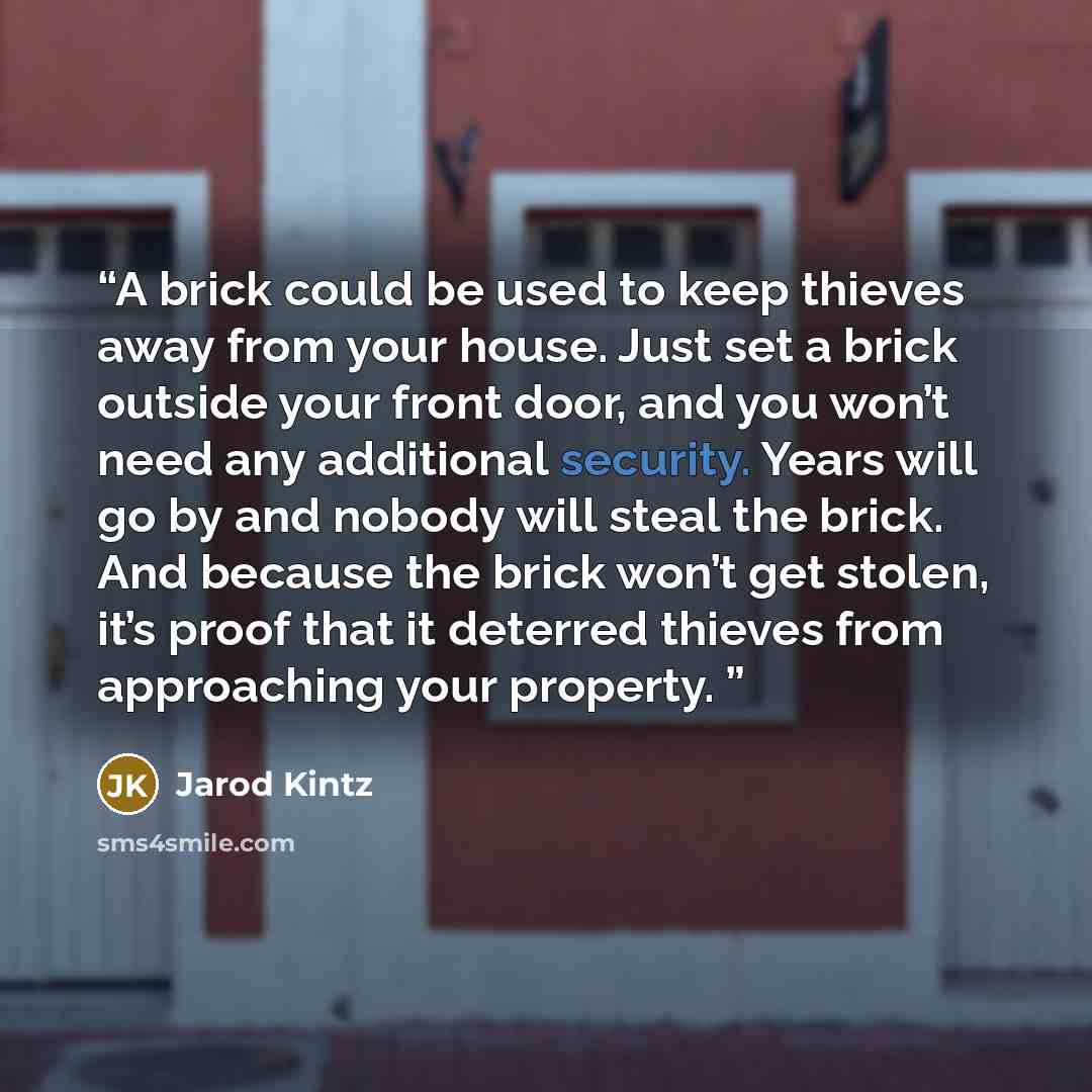 “A brick could be used to keep thieves away from your house. Just set a brick outside your front door, and you won’t need any additional security. Years will go by and nobody will steal the brick. And because the brick won’t get stolen, it’s proof that it deterred thieves from approaching your…” quote by Jarod Kintz