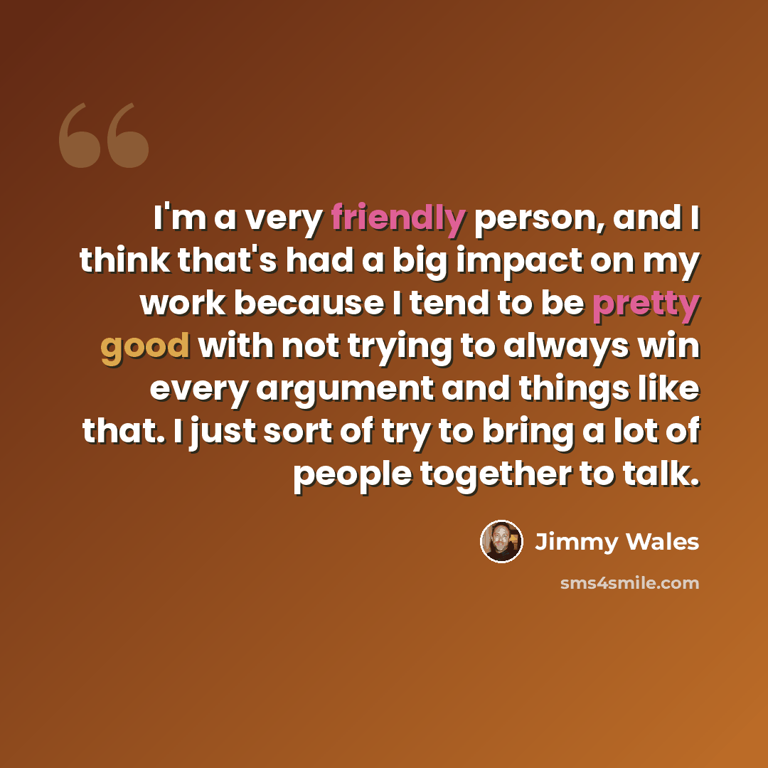 “I'm a very friendly person, and I think that's had a big impact on my work because I tend to be pretty good with not trying to always win every argument and things like that. I just sort of try to bring a lot of people together to talk.” quote by Jimmy Wales