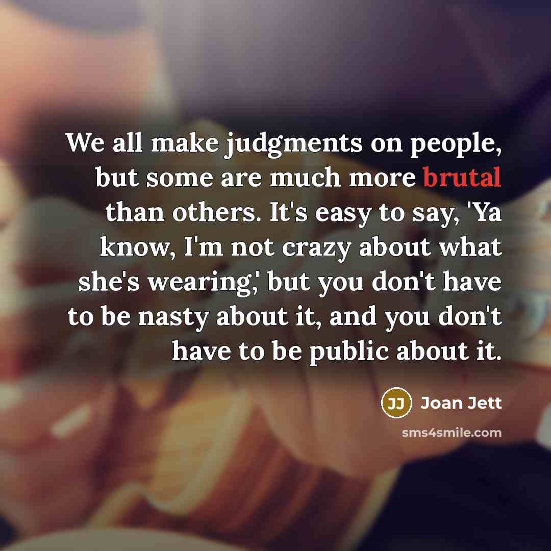 “We all make judgments on people, but some are much more brutal than others. It's easy to say, 'Ya know, I'm not crazy about what she's wearing,' but you don't have to be nasty about it, and you don't have to be public about it.” quote by Joan Jett