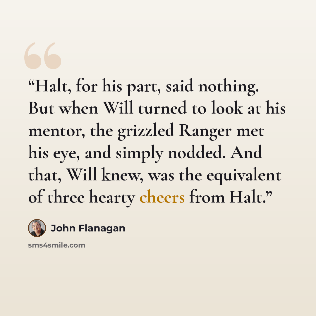 “Halt, for his part, said nothing. But when Will turned to look at his mentor, the grizzled Ranger met his eye, and simply nodded. And that, Will knew, was the equivalent of three hearty cheers from Halt.” quote by John Flanagan