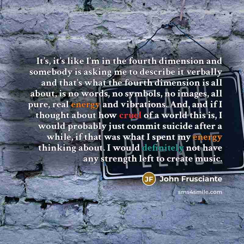 “It’s, it’s like I’m in the fourth dimension and somebody is asking me to describe it verbally and that’s what the fourth dimension is all about, is no words, no symbols, no images, all pure, real energy and vibrations. And, and if I thought about how cruel of a world this is, I would probably just…” quote by John Frusciante