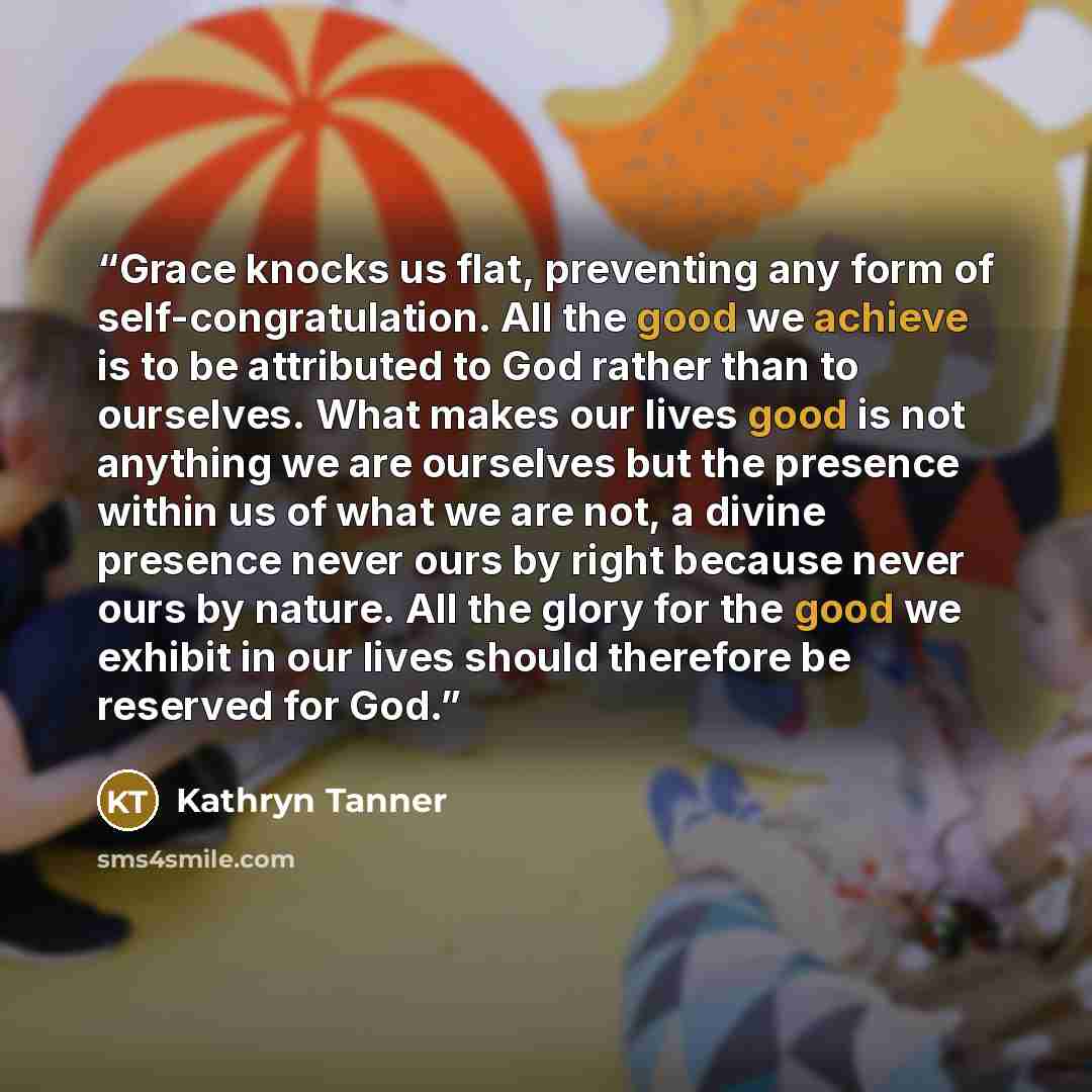 “Grace knocks us flat, preventing any form of self-congratulation. All the good we achieve is to be attributed to God rather than to ourselves. What makes our lives good is not anything we are ourselves but the presence within us of what we are not, a divine presence never ours by right because…” quote by Kathryn Tanner