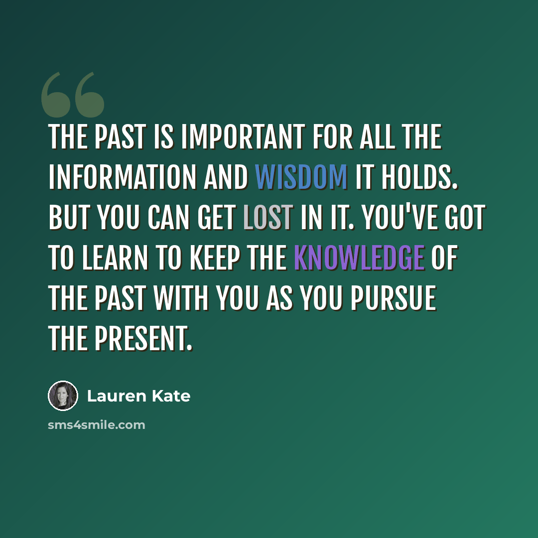 “The past is important for all the information and wisdom it holds. But you can get lost in it. You've got to learn to keep the knowledge of the past with you as you pursue the present.” quote by Lauren Kate