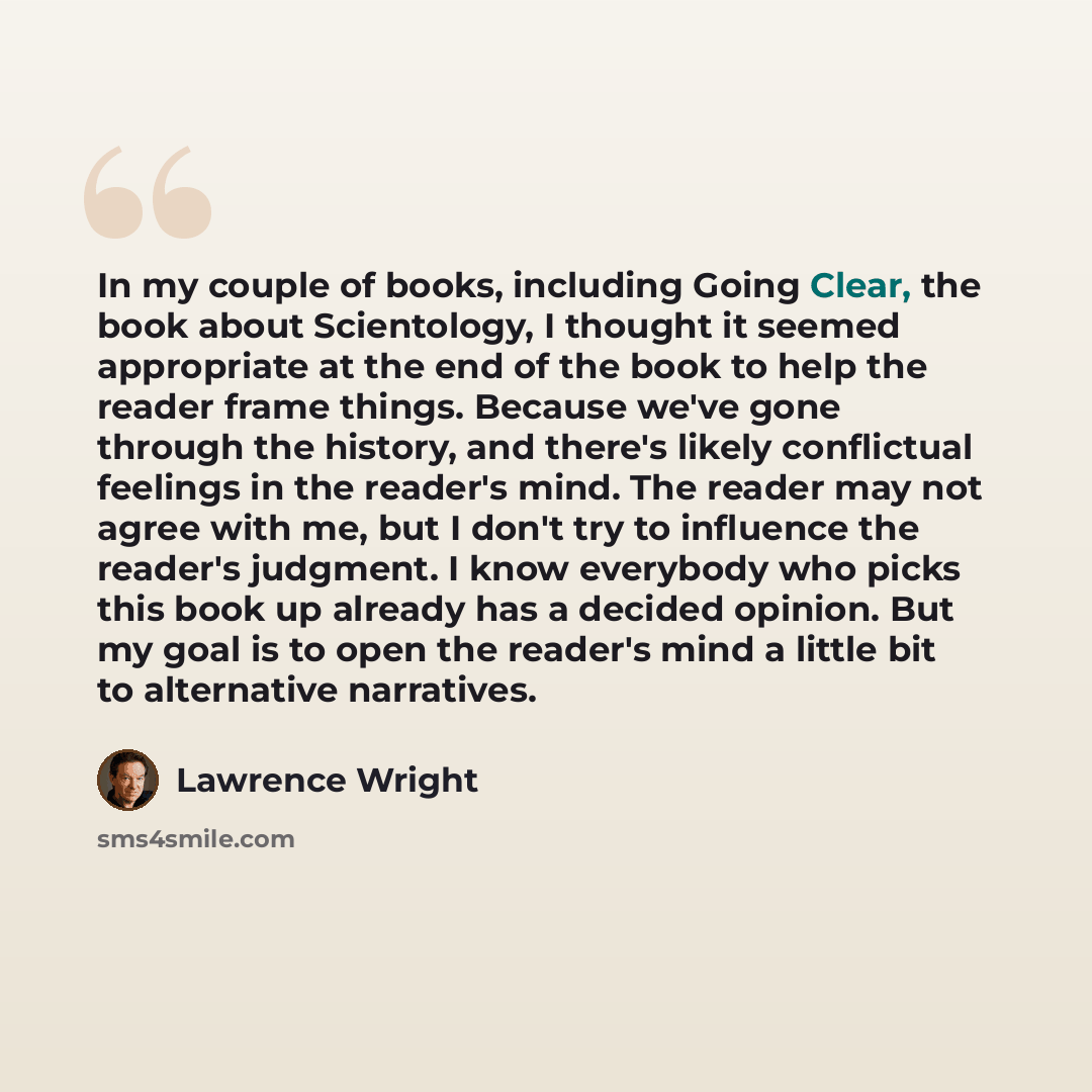 “In my couple of books, including Going Clear, the book about Scientology, I thought it seemed appropriate at the end of the book to help the reader frame things. Because we've gone through the history, and there's likely conflictual feelings in the reader's mind. The reader may not agree with me…” quote by Lawrence Wright