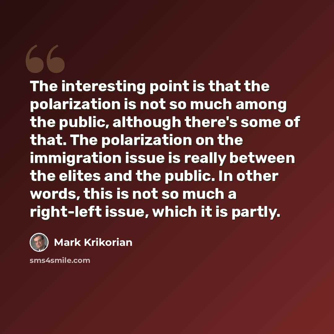 “The interesting point is that the polarization is not so much among the public, although there's some of that. The polarization on the immigration issue is really between the elites and the public. In other words, this is not so much a right-left issue, which it is partly.” quote by Mark Krikorian