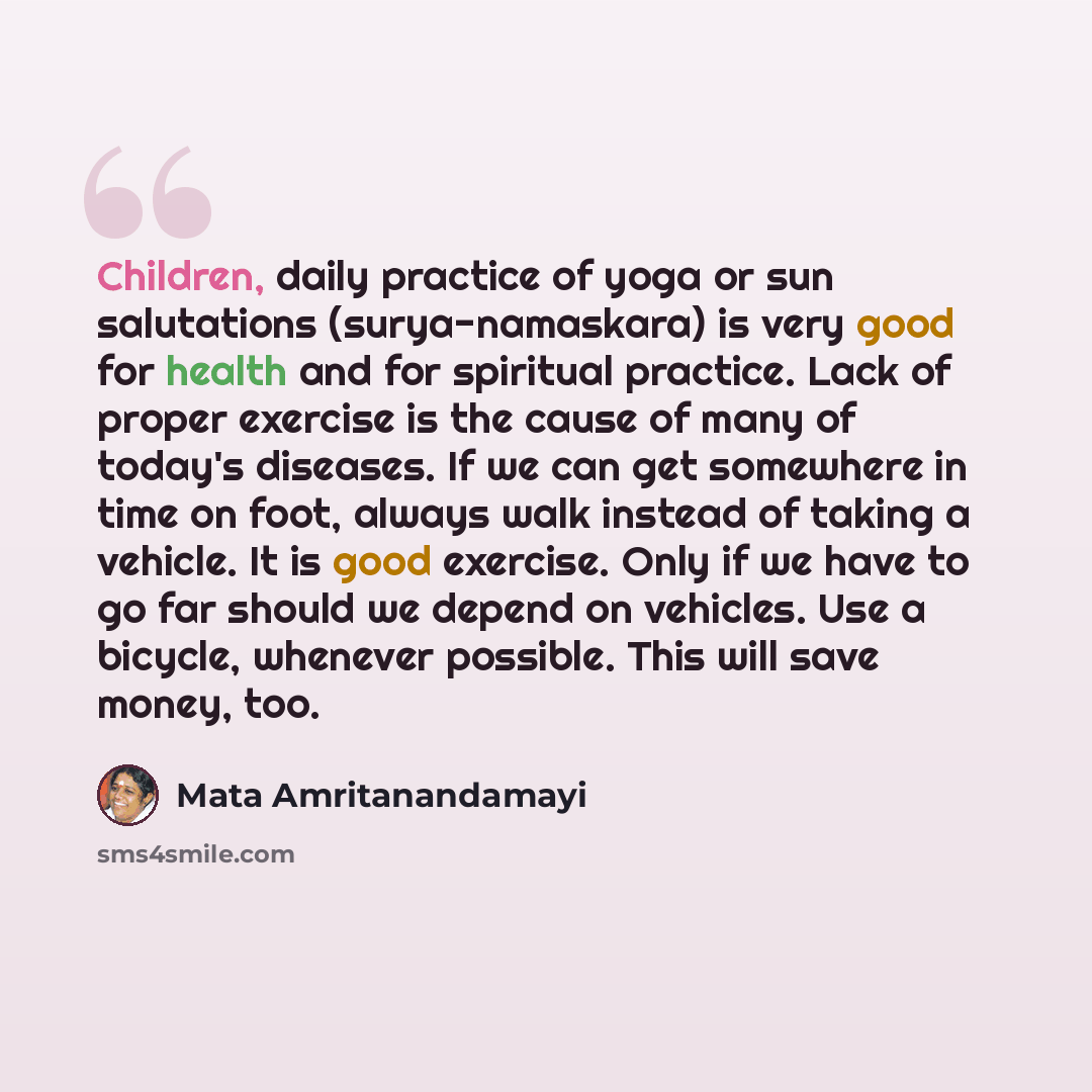“Children, daily practice of yoga or sun salutations (surya-namaskara) is very good for health and for spiritual practice. Lack of proper exercise is the cause of many of today's diseases. If we can get somewhere in time on foot, always walk instead of taking a vehicle. It is good exercise. Only if…” quote by Mata Amritanandamayi