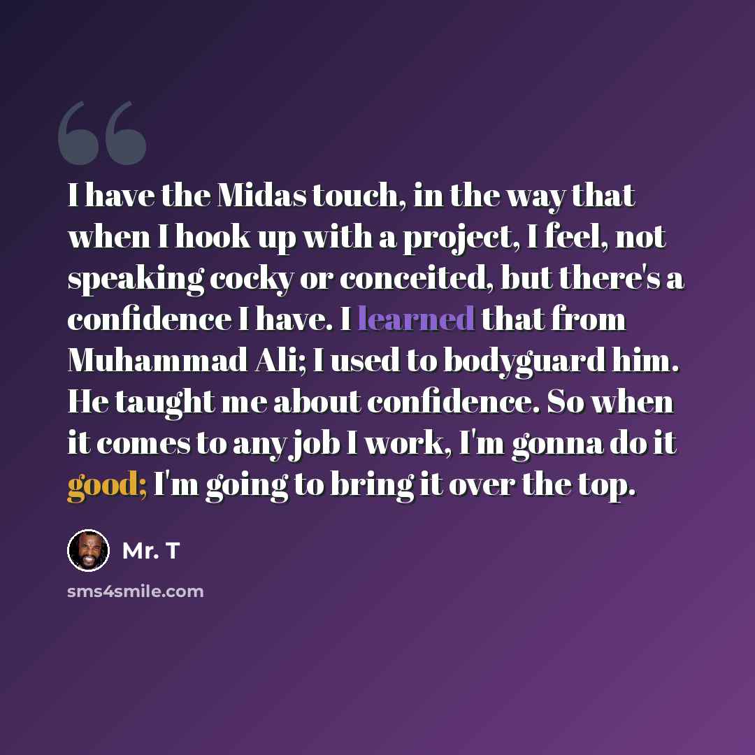 “I have the Midas touch, in the way that when I hook up with a project, I feel, not speaking cocky or conceited, but there's a confidence I have. I learned that from Muhammad Ali; I used to bodyguard him. He taught me about confidence. So when it comes to any job I work, I'm gonna do it good; I'm…” quote by Mr. T