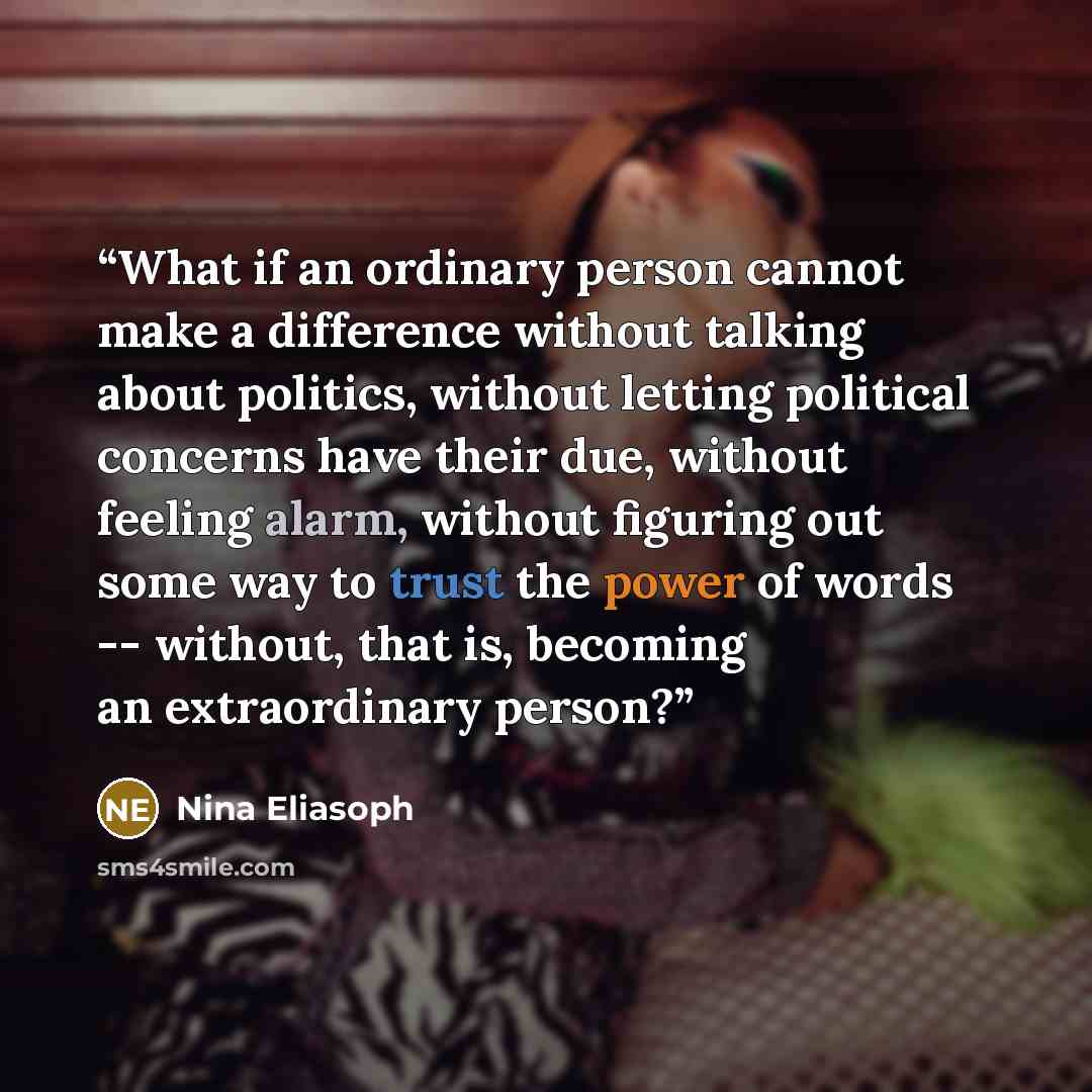 “What if an ordinary person cannot make a difference without talking about politics, without letting political concerns have their due, without feeling alarm, without figuring out some way to trust the power of words -- without, that is, becoming an extraordinary person?” quote by Nina Eliasoph