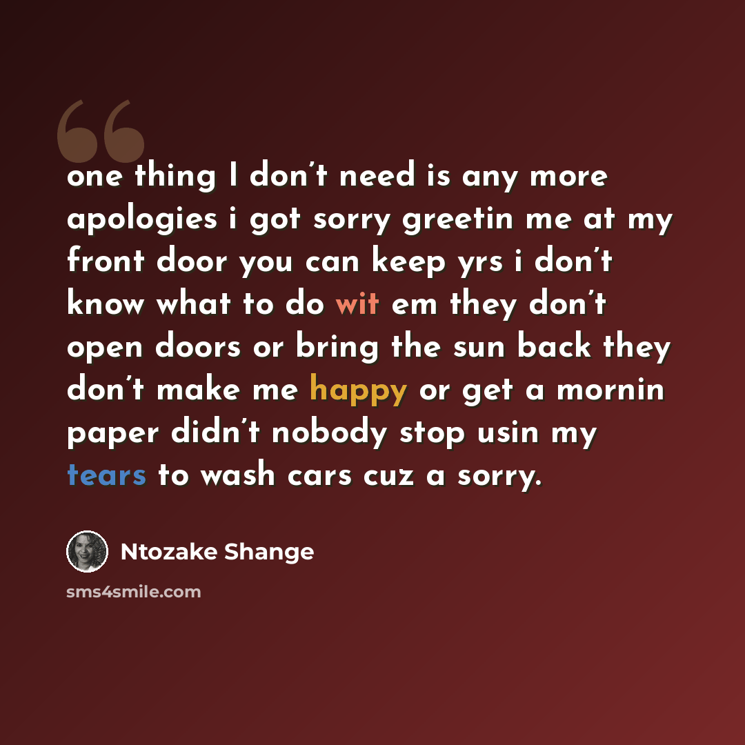 “one thing I don’t need is any more apologies i got sorry greetin me at my front door you can keep yrs i don’t know what to do wit em they don’t open doors or bring the sun back they don’t make me happy or get a mornin paper didn’t nobody stop usin my tears to wash cars cuz a sorry.” quote by Ntozake Shange