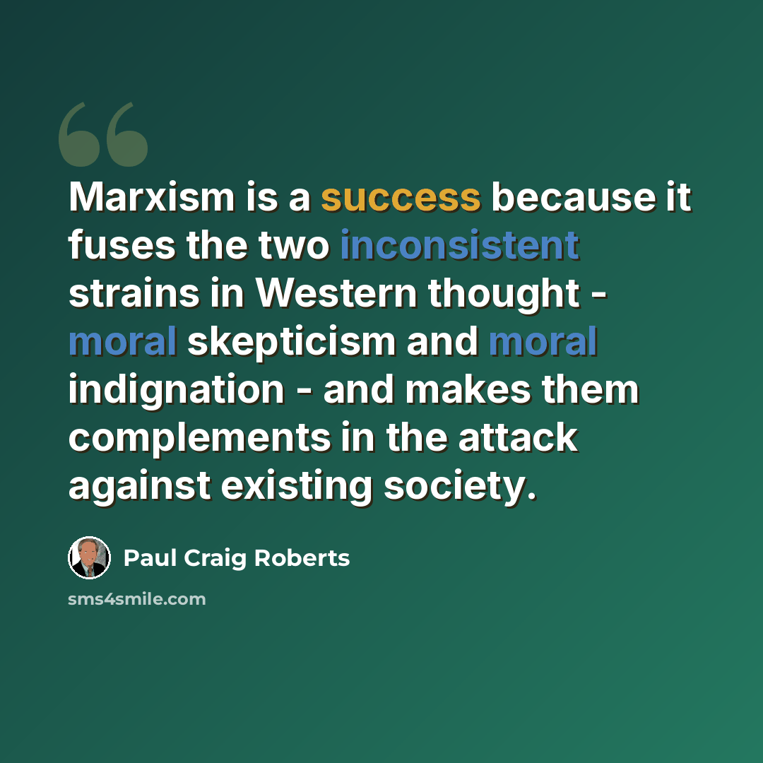 “Marxism is a success because it fuses the two inconsistent strains in Western thought - moral skepticism and moral indignation - and makes them complements in the attack against existing society.” quote by Paul Craig Roberts