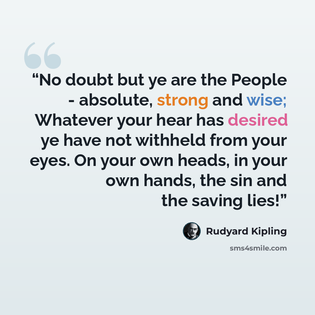 “No doubt but ye are the People - absolute, strong and wise; Whatever your hear has desired ye have not withheld from your eyes. On your own heads, in your own hands, the sin and the saving lies!” quote by Rudyard Kipling