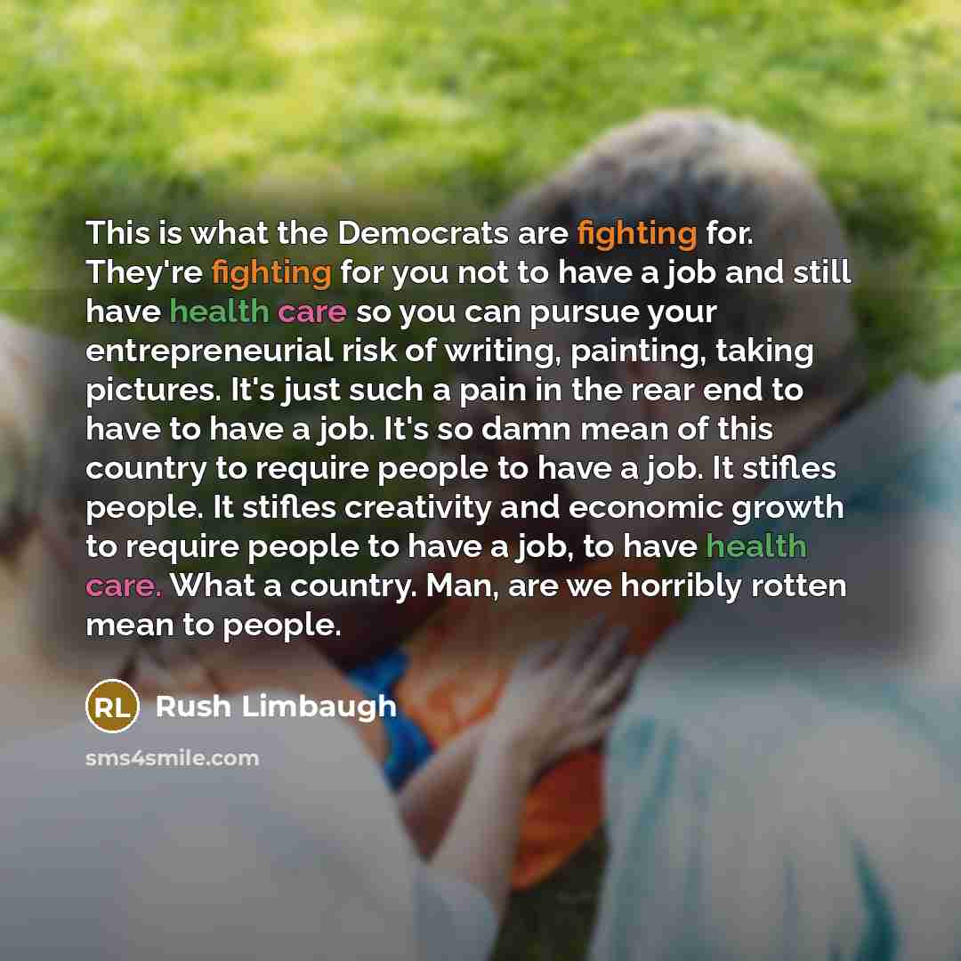 “This is what the Democrats are fighting for. They're fighting for you not to have a job and still have health care so you can pursue your entrepreneurial risk of writing, painting, taking pictures. It's just such a pain in the rear end to have to have a job. It's so damn mean of this country to…” quote by Rush Limbaugh
