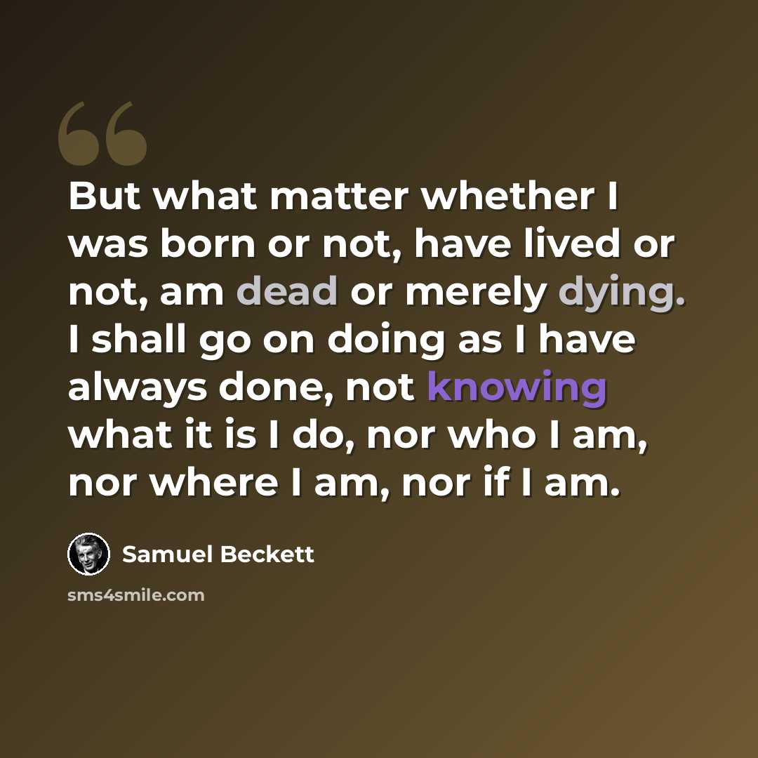 “But what matter whether I was born or not, have lived or not, am dead or merely dying. I shall go on doing as I have always done, not knowing what it is I do, nor who I am, nor where I am, nor if I am.” quote by Samuel Beckett