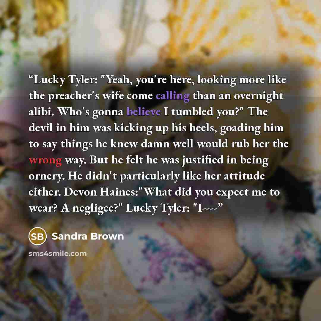 “Lucky Tyler: "Yeah, you're here, looking more like the preacher's wife come calling than an overnight alibi. Who's gonna believe I tumbled you?" The devil in him was kicking up his heels, goading him to say things he knew damn well would rub her the wrong way. But he felt he was justified in being…” quote by Sandra Brown