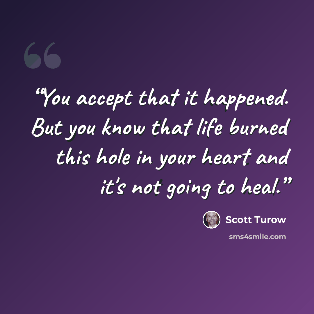 “You accept that it happened. But you know that life burned this hole in your heart and it's not going to heal.” quote by Scott Turow