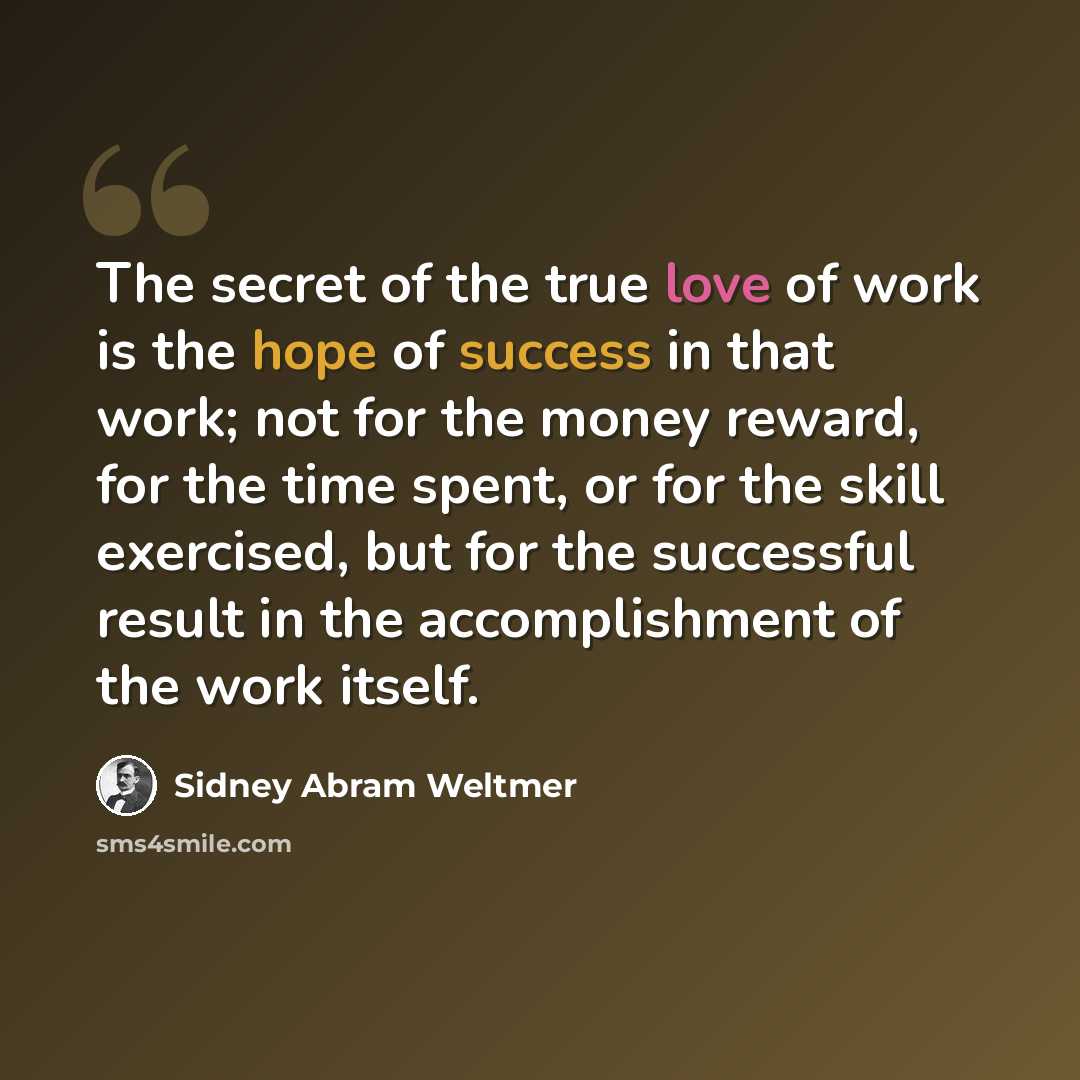 “The secret of the true love of work is the hope of success in that work; not for the money reward, for the time spent, or for the skill exercised, but for the successful result in the accomplishment of the work itself.” quote by Sidney Abram Weltmer