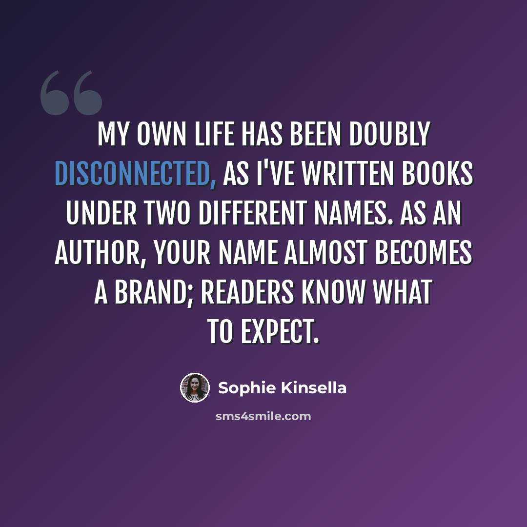 “My own life has been doubly disconnected, as I've written books under two different names. As an author, your name almost becomes a brand; readers know what to expect.” quote by Sophie Kinsella