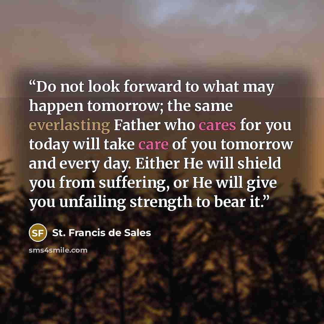 “Do not look forward to what may happen tomorrow; the same everlasting Father who cares for you today will take care of you tomorrow and every day. Either He will shield you from suffering, or He will give you unfailing strength to bear it.” quote by St. Francis de Sales