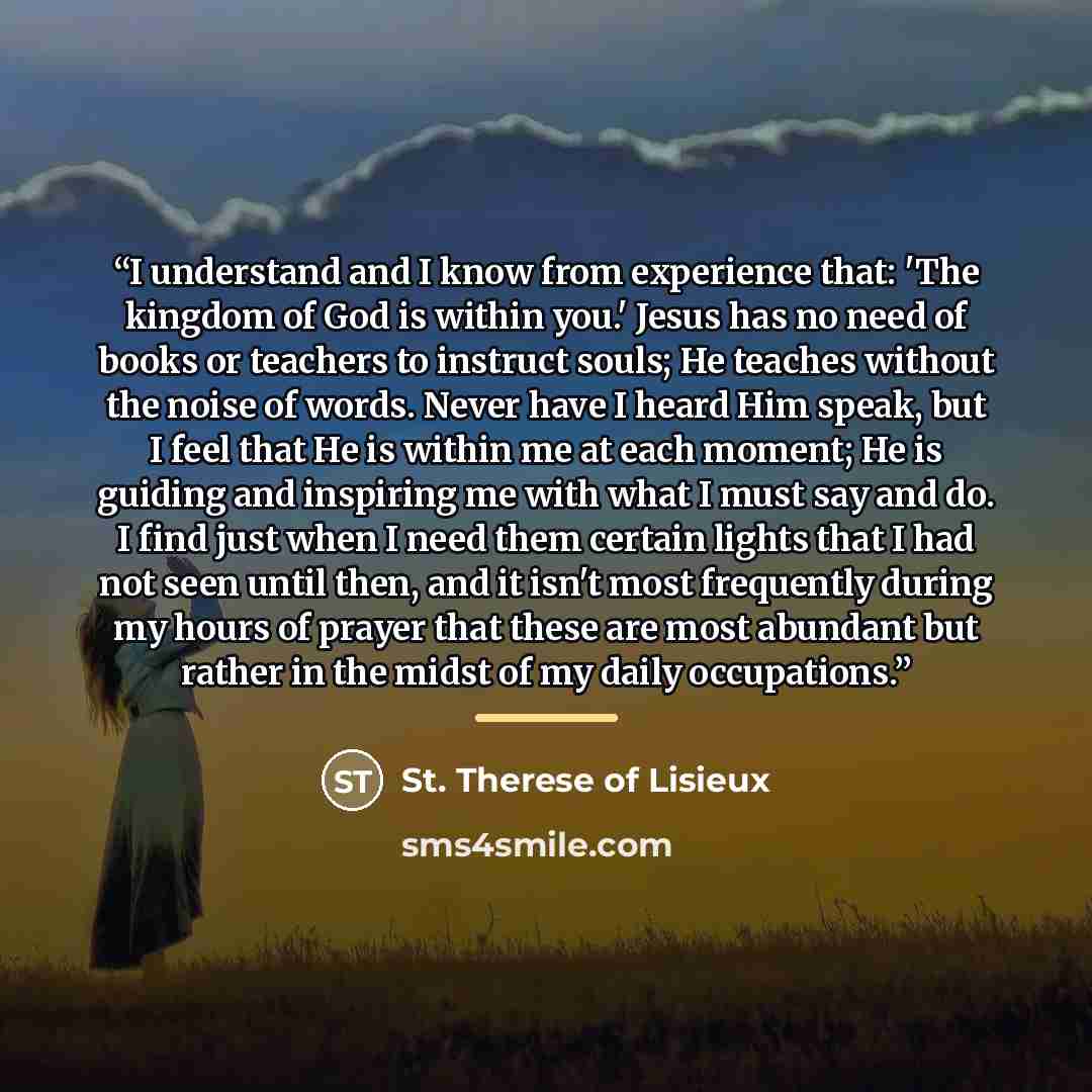 “I understand and I know from experience that: 'The kingdom of God is within you.' Jesus has no need of books or teachers to instruct souls; He teaches without the noise of words. Never have I heard Him speak, but I feel that He is within me at each moment; He is guiding and inspiring me with what…” quote by St. Therese of Lisieux