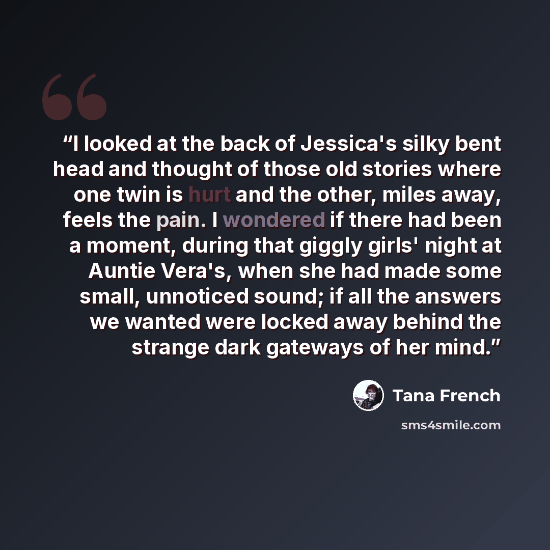 “I looked at the back of Jessica's silky bent head and thought of those old stories where one twin is hurt and the other, miles away, feels the pain. I wondered if there had been a moment, during that giggly girls' night at Auntie Vera's, when she had made some small, unnoticed sound; if all the…” quote by Tana French