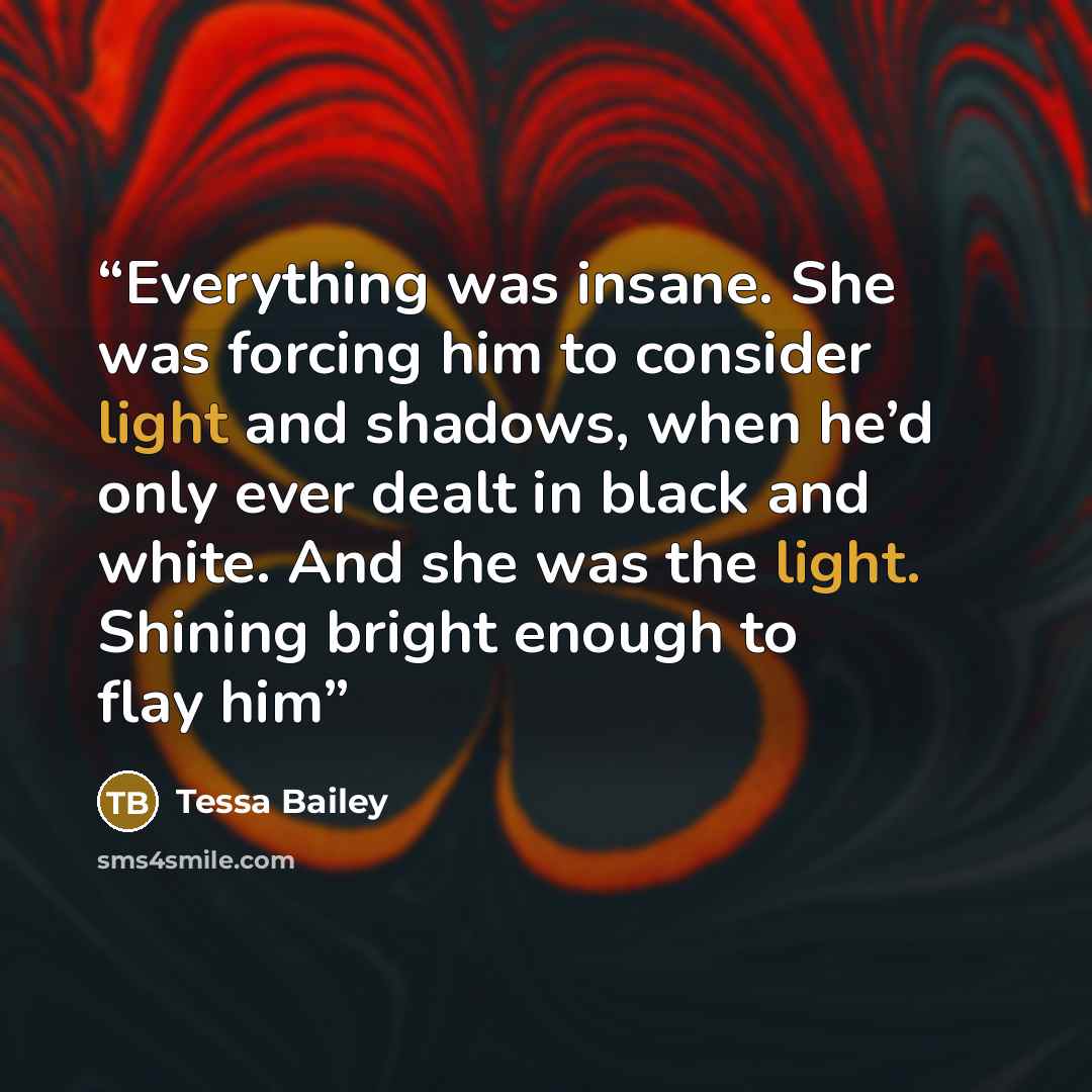 “Everything was insane. She was forcing him to consider light and shadows, when he’d only ever dealt in black and white. And she was the light. Shining bright enough to flay him” quote by Tessa Bailey