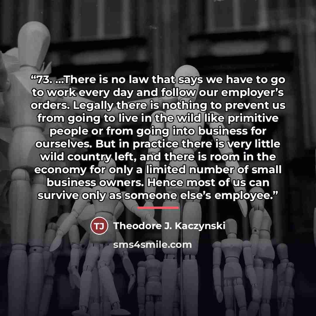 “73. ...There is no law that says we have to go to work every day and follow our employer’s orders. Legally there is nothing to prevent us from going to live in the wild like primitive people or from going into business for ourselves. But in practice there is very little wild country left, and…” quote by Theodore J. Kaczynski