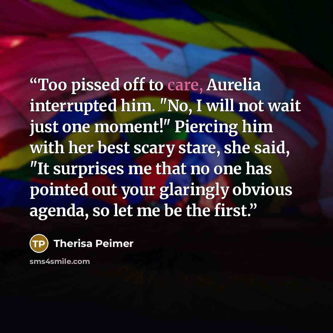 “Too pissed off to care, Aurelia interrupted him. "No, I will not wait just one moment!" Piercing him with her best scary stare, she said, "It surprises me that no one has pointed out your glaringly obvious agenda, so let me be the first.” quote by Therisa Peimer