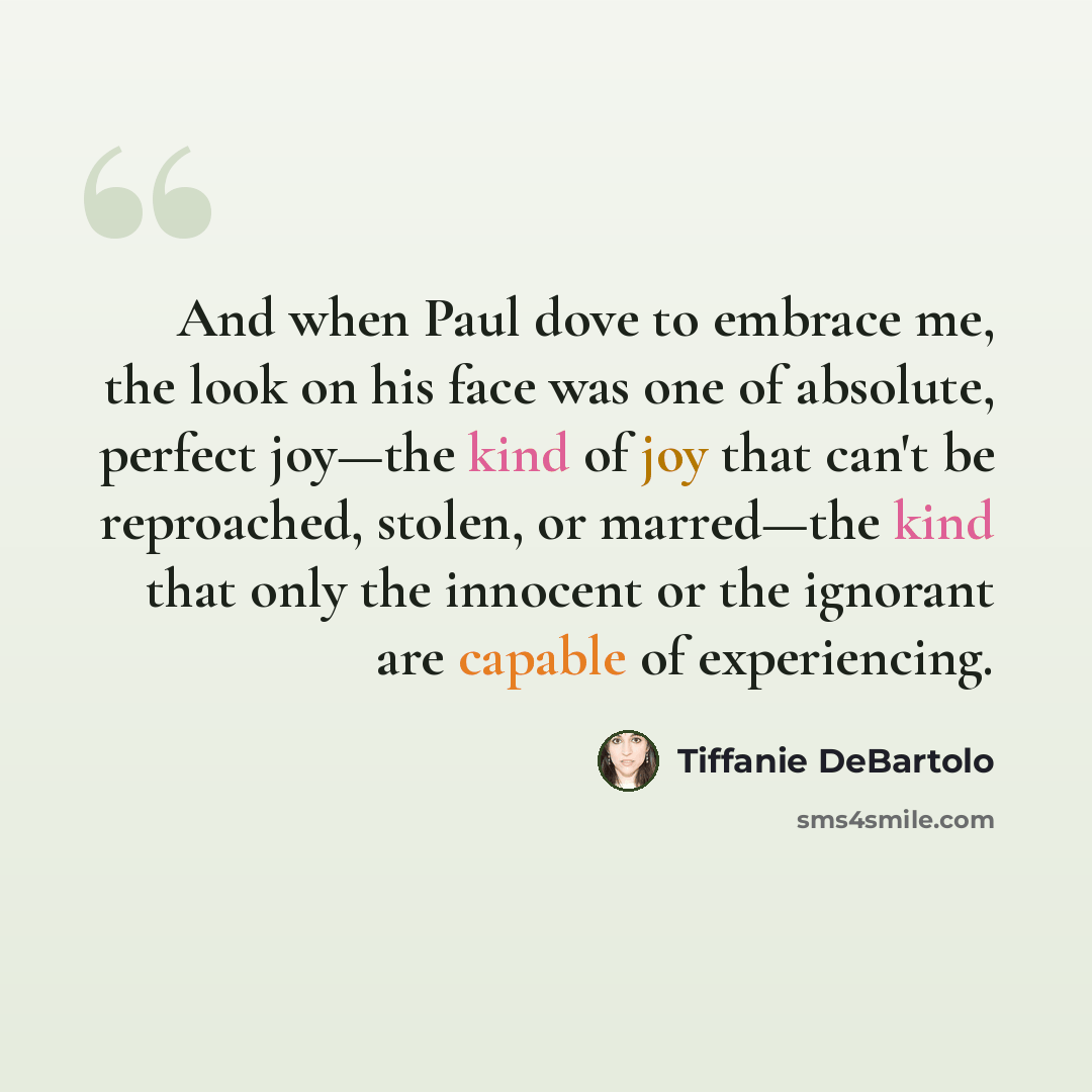 “And when Paul dove to embrace me, the look on his face was one of absolute, perfect joy—the kind of joy that can't be reproached, stolen, or marred—the kind that only the innocent or the ignorant are capable of experiencing.” quote by Tiffanie DeBartolo