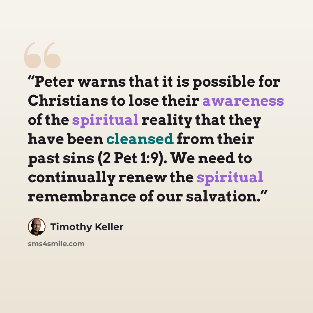 “Peter warns that it is possible for Christians to lose their awareness of the spiritual reality that they have been cleansed from their past sins (2 Pet 1:9). We need to continually renew the spiritual remembrance of our salvation.” quote by Timothy Keller