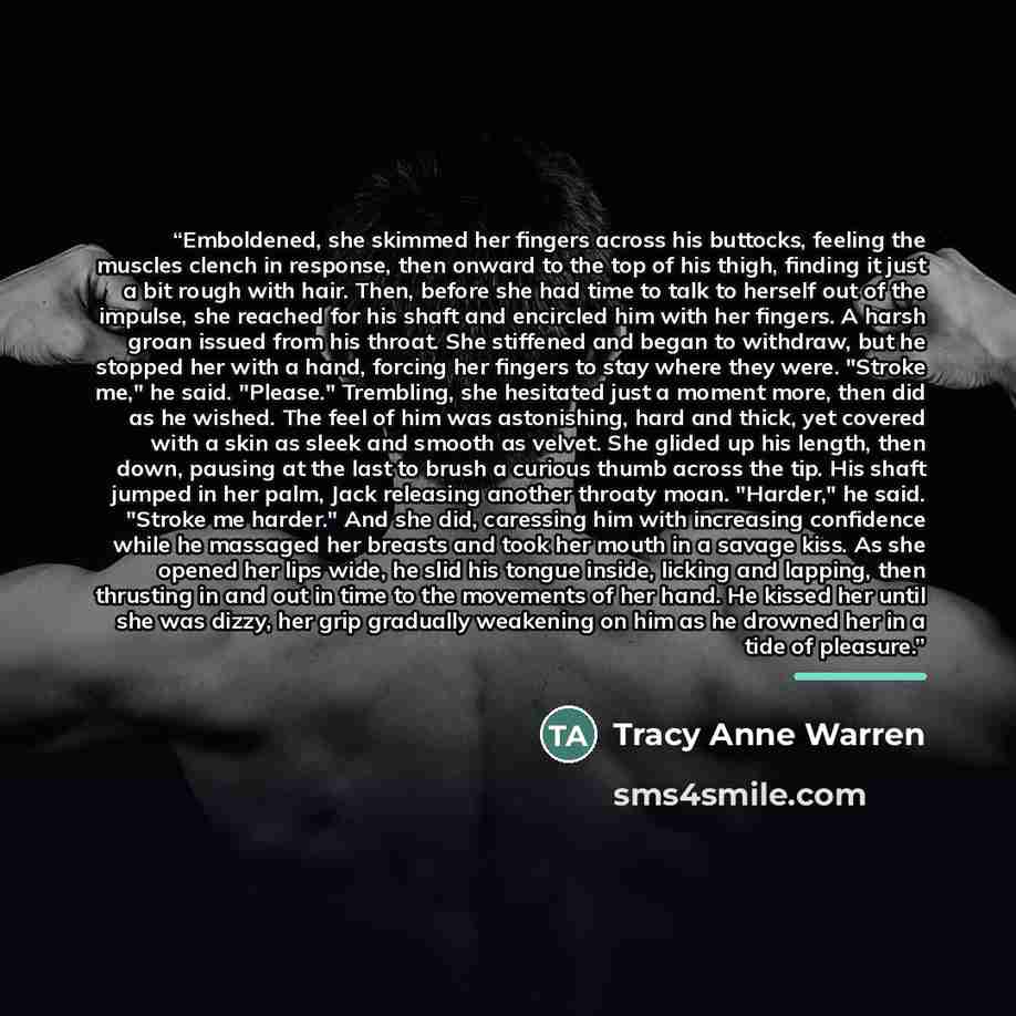 “Emboldened, she skimmed her fingers across his buttocks, feeling the muscles clench in response, then onward to the top of his thigh, finding it just a bit rough with hair. Then, before she had time to talk to herself out of the impulse, she reached for his shaft and encircled him with her…” quote by Tracy Anne Warren