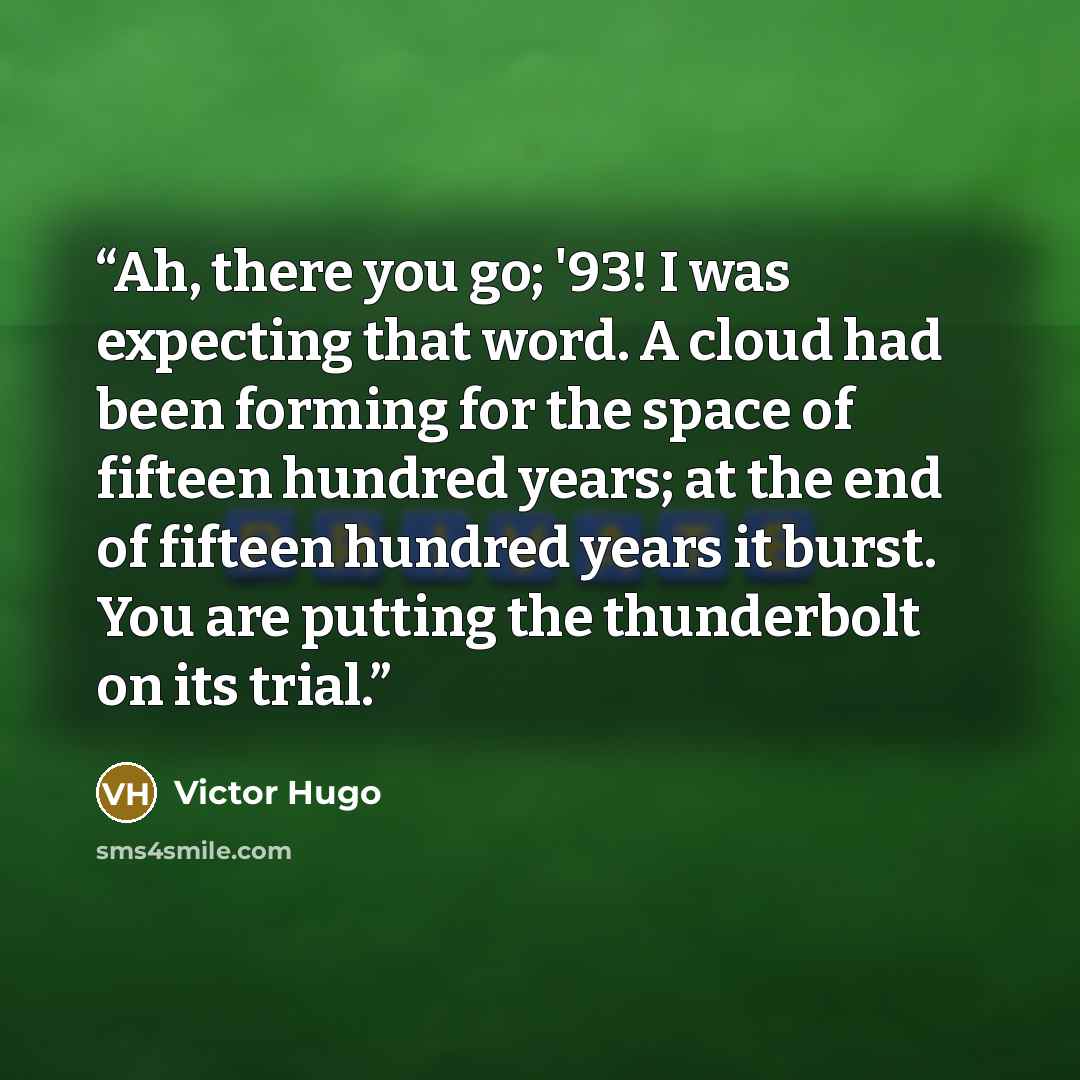 “Ah, there you go; '93! I was expecting that word. A cloud had been forming for the space of fifteen hundred years; at the end of fifteen hundred years it burst. You are putting the thunderbolt on its trial.” quote by Victor Hugo