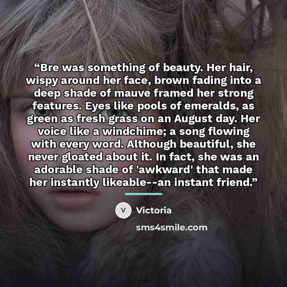 “Bre was something of beauty. Her hair, wispy around her face, brown fading into a deep shade of mauve framed her strong features. Eyes like pools of emeralds, as green as fresh grass on an August day. Her voice like a windchime; a song flowing with every word. Although beautiful, she never gloated…” quote by Victoria