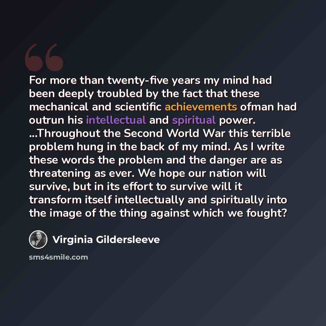 “For more than twenty-five years my mind had been deeply troubled by the fact that these mechanical and scientific achievements ofman had outrun his intellectual and spiritual power. ...Throughout the Second World War this terrible problem hung in the back of my mind. As I write these words the…” quote by Virginia Gildersleeve