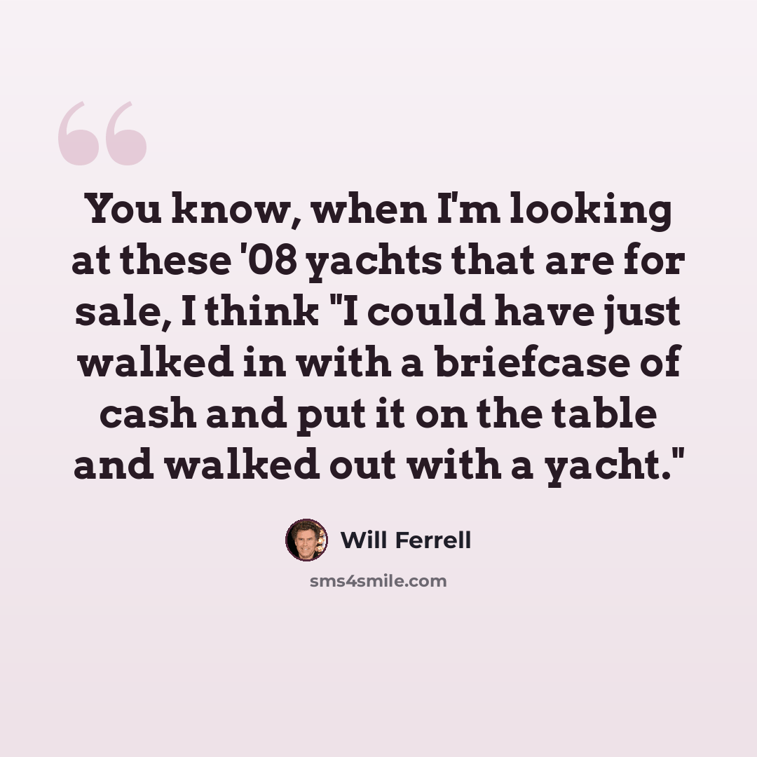 “You know, when I'm looking at these '08 yachts that are for sale, I think "I could have just walked in with a briefcase of cash and put it on the table and walked out with a yacht."” quote by Will Ferrell