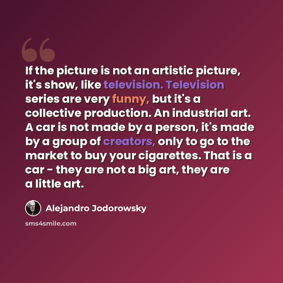 “If the picture is not an artistic picture, it's show, like television. Television series are very funny, but it's a collective production. An industrial art. A car is not made by a person, it's made by a group of creators, only to go to the market to buy your cigarettes. That is a car - they are…” quote by Alejandro Jodorowsky