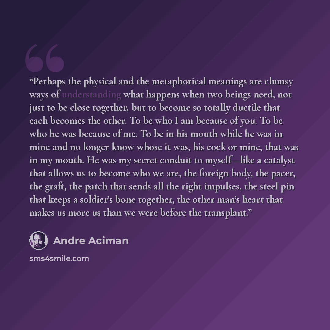 “Perhaps the physical and the metaphorical meanings are clumsy ways of understanding what happens when two beings need, not just to be close together, but to become so totally ductile that each becomes the other. To be who I am because of you. To be who he was because of me. To be in his mouth…” quote by André Aciman