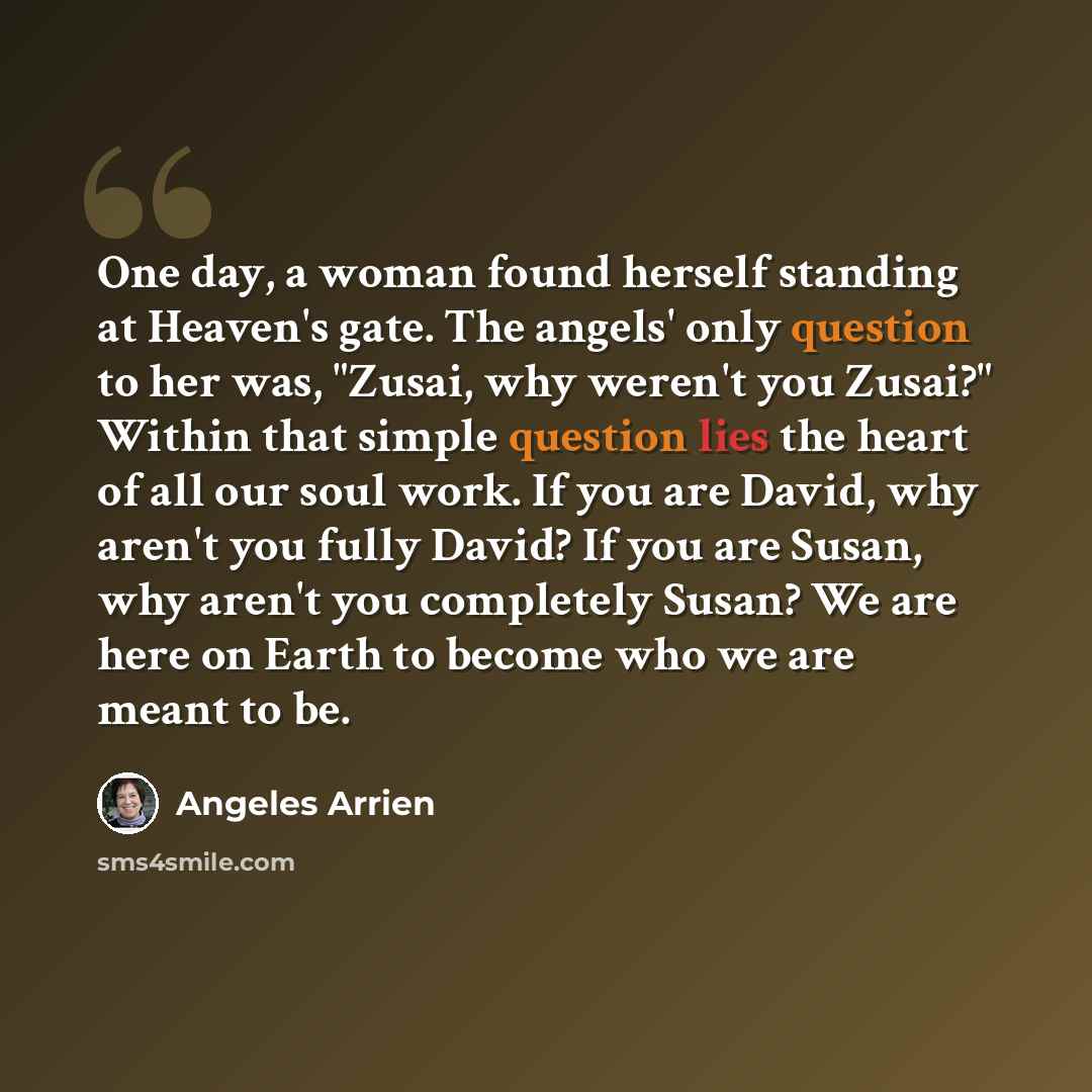 “One day, a woman found herself standing at Heaven's gate. The angels' only question to her was, "Zusai, why weren't you Zusai?" Within that simple question lies the heart of all our soul work. If you are David, why aren't you fully David? If you are Susan, why aren't you completely Susan? We are…” quote by Angeles Arrien