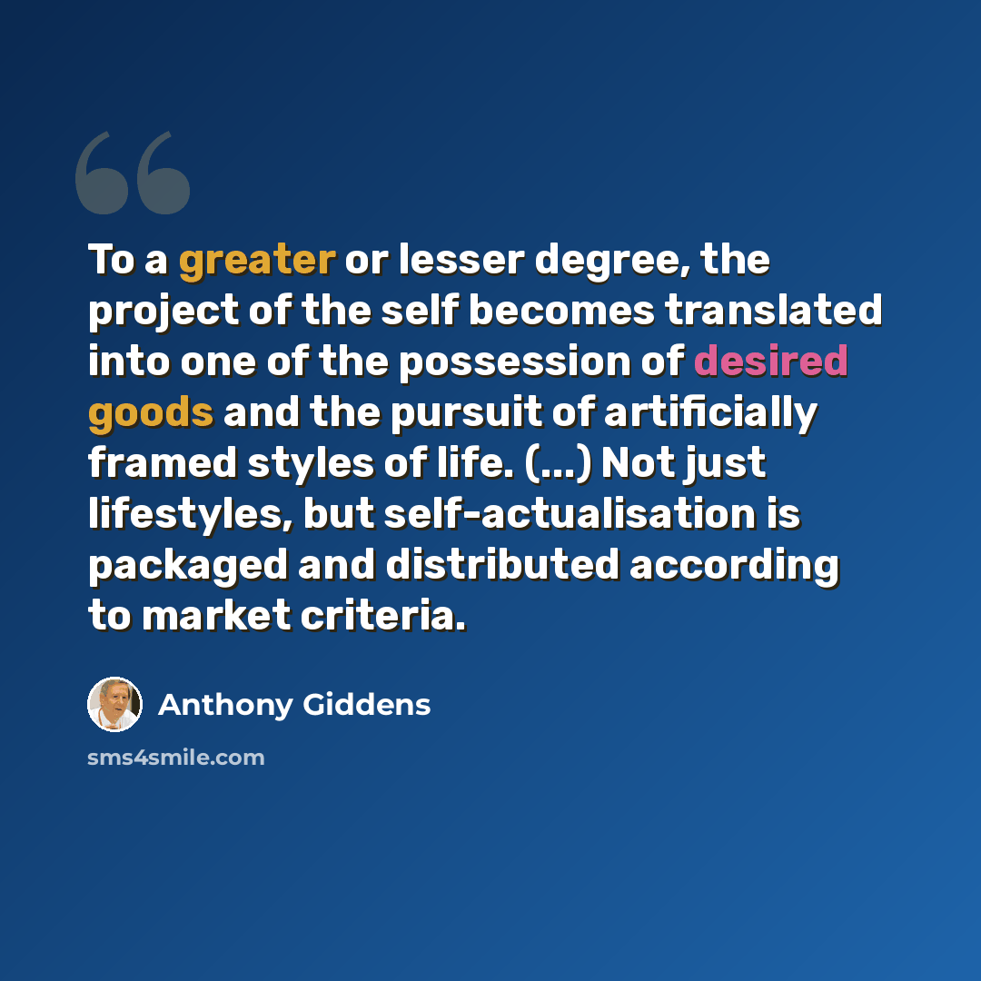 “To a greater or lesser degree, the project of the self becomes translated into one of the possession of desired goods and the pursuit of artificially framed styles of life. (...) Not just lifestyles, but self-actualisation is packaged and distributed according to market criteria.” quote by Anthony Giddens