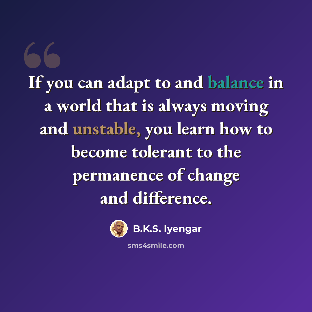 “If you can adapt to and balance in a world that is always moving and unstable, you learn how to become tolerant to the permanence of change and difference.” quote by B.K.S. Iyengar