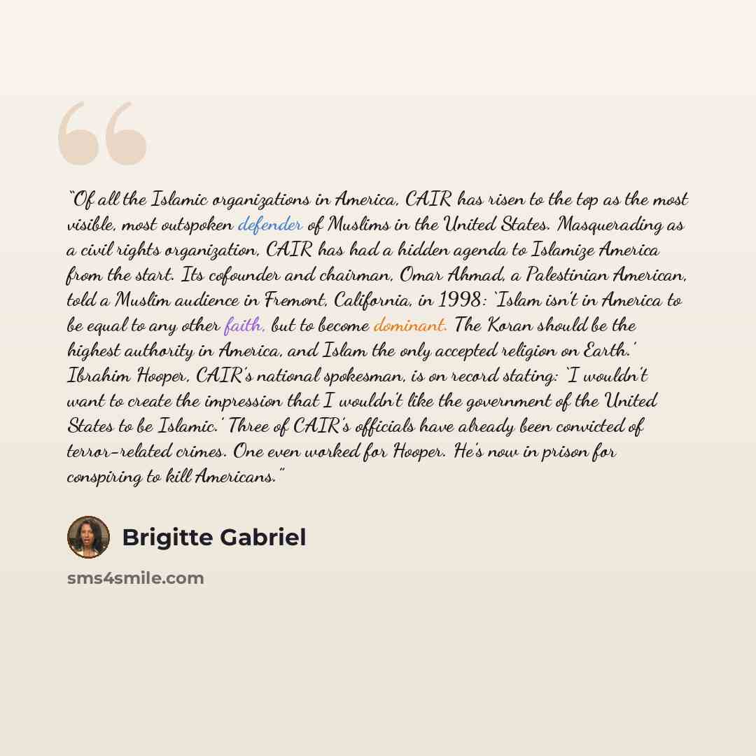 “Of all the Islamic organizations in America, CAIR has risen to the top as the most visible, most outspoken defender of Muslims in the United States. Masquerading as a civil rights organization, CAIR has had a hidden agenda to Islamize America from the start. Its cofounder and chairman, Omar Ahmad…” quote by Brigitte Gabriel