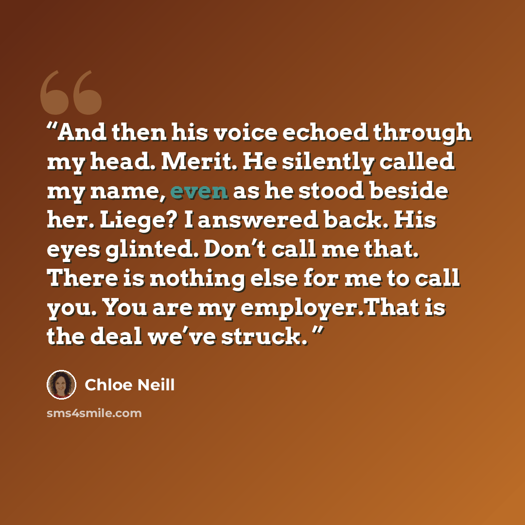 “And then his voice echoed through my head. Merit. He silently called my name, even as he stood beside her. Liege? I answered back. His eyes glinted. Don’t call me that. There is nothing else for me to call you. You are my employer.That is the deal we’ve struck.” quote by Chloe Neill