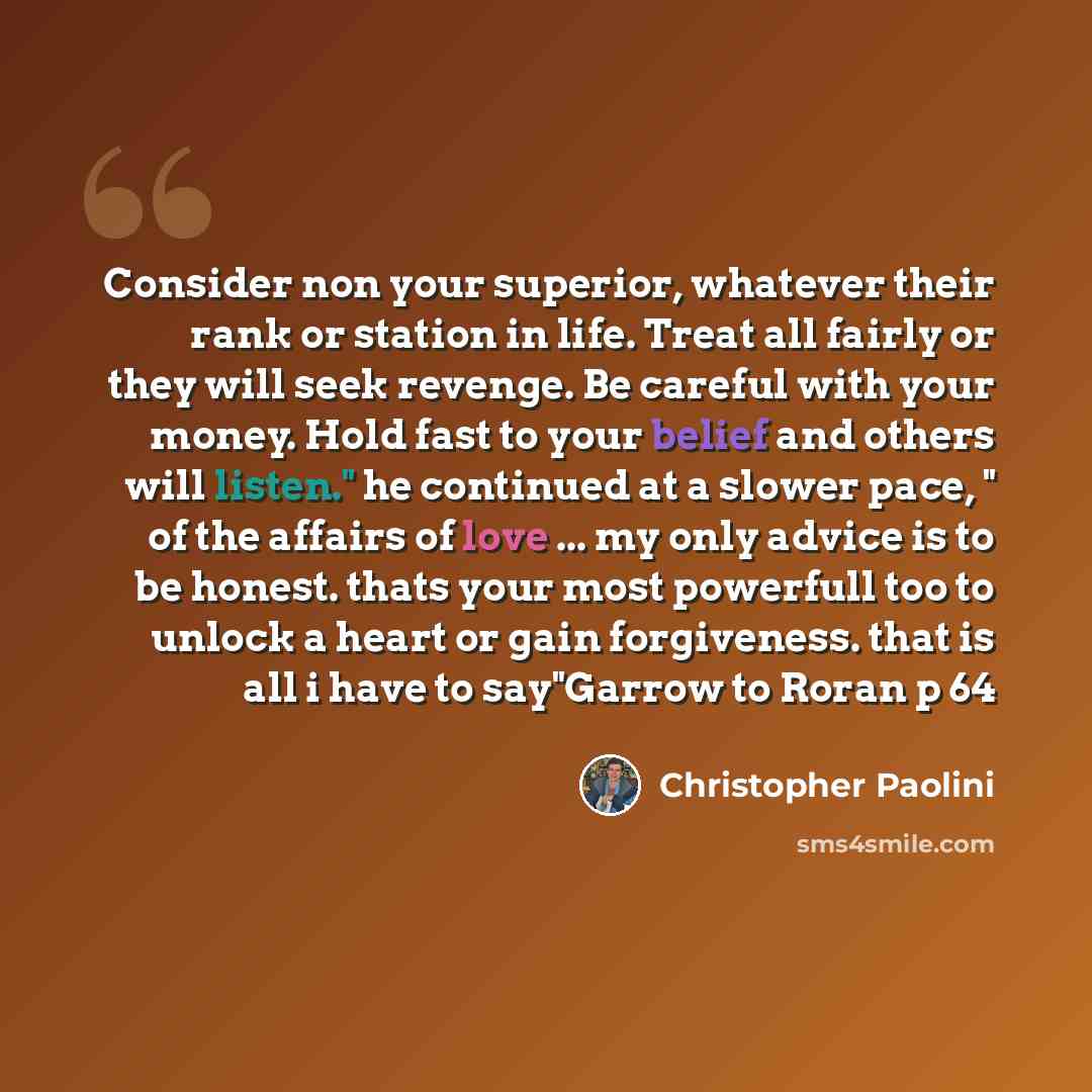 “Consider non your superior, whatever their rank or station in life. Treat all fairly or they will seek revenge. Be careful with your money. Hold fast to your belief and others will listen." he continued at a slower pace, " of the affairs of love ... my only advice is to be honest. thats your most…” quote by Christopher Paolini