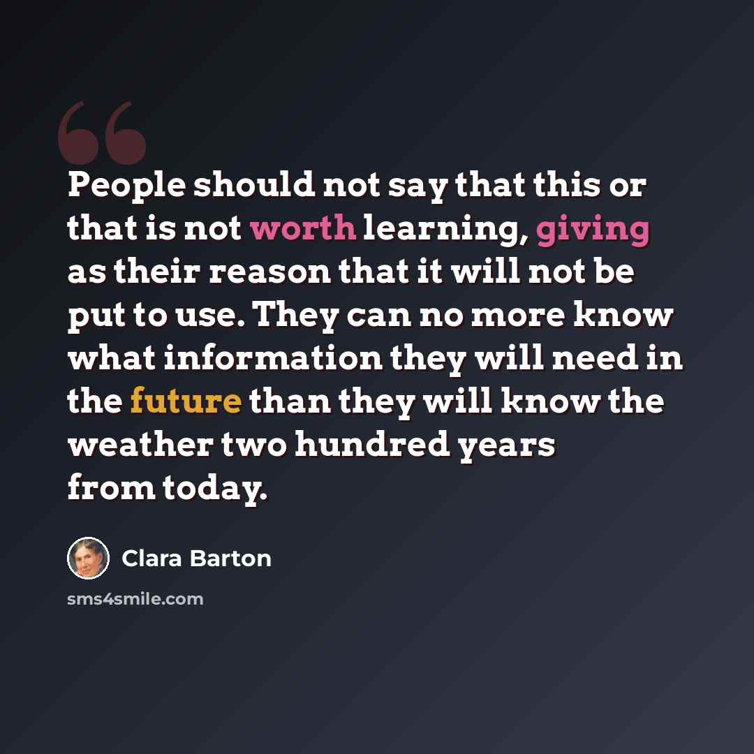 “People should not say that this or that is not worth learning, giving as their reason that it will not be put to use. They can no more know what information they will need in the future than they will know the weather two hundred years from today.” quote by Clara Barton