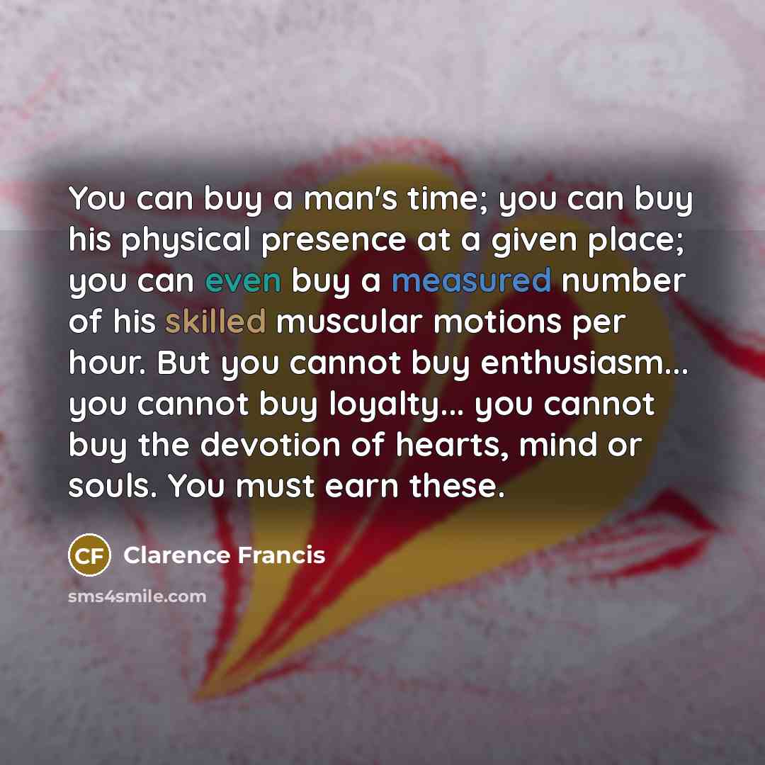 “You can buy a man's time; you can buy his physical presence at a given place; you can even buy a measured number of his skilled muscular motions per hour. But you cannot buy enthusiasm... you cannot buy loyalty... you cannot buy the devotion of hearts, mind or souls. You must earn these.” quote by Clarence Francis