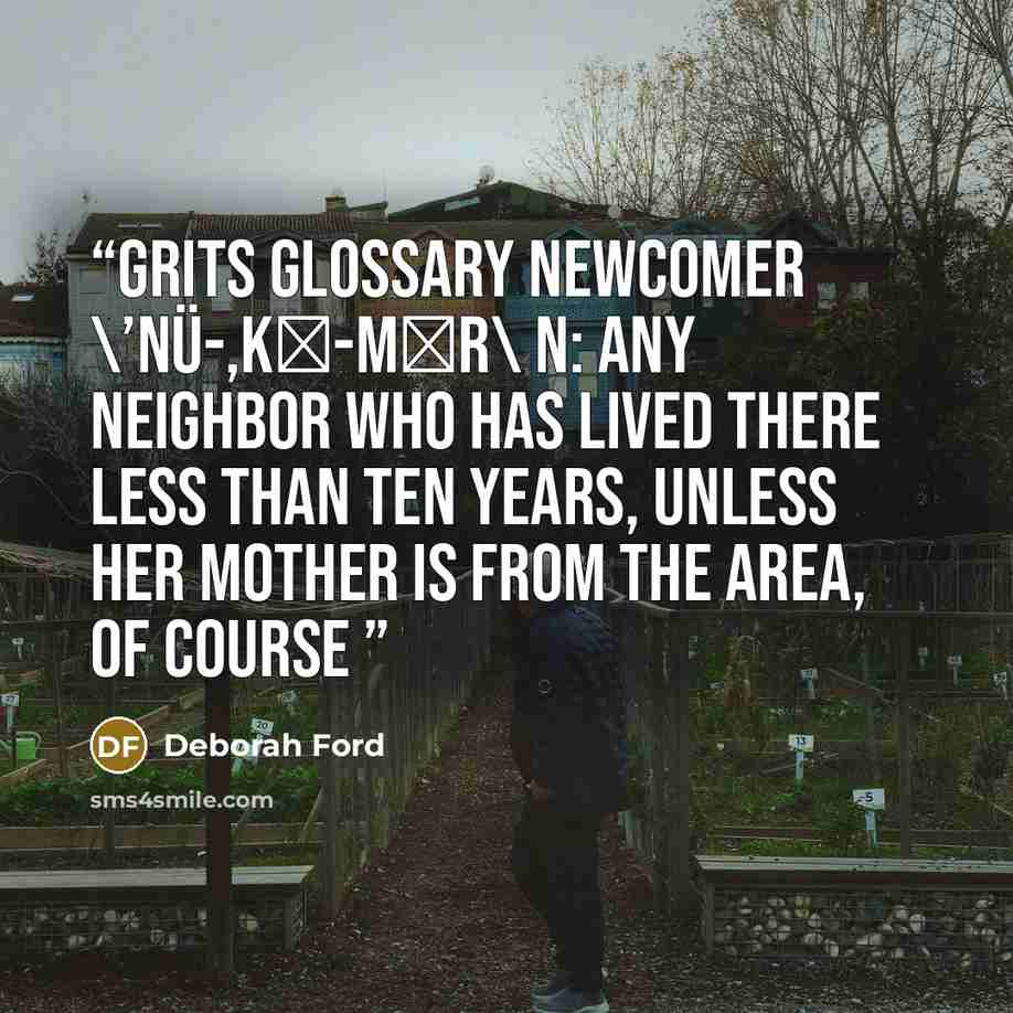 “Grits Glossary newcomer \’nü-,kǝ-mǝr\ n: any neighbor who has lived there less than ten years, unless her mother is from the area, of course” quote by Deborah Ford