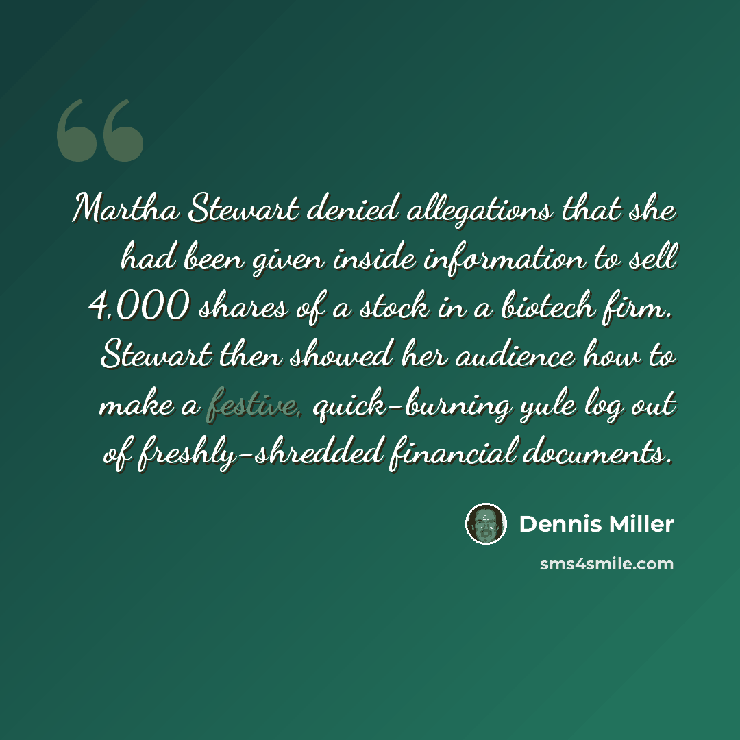 “Martha Stewart denied allegations that she had been given inside information to sell 4,000 shares of a stock in a biotech firm. Stewart then showed her audience how to make a festive, quick-burning yule log out of freshly-shredded financial documents.” quote by Dennis Miller