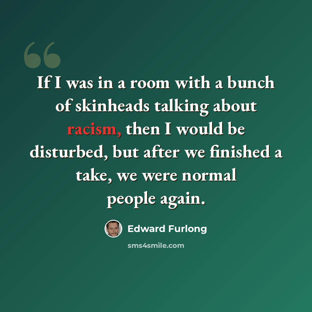 “If I was in a room with a bunch of skinheads talking about racism, then I would be disturbed, but after we finished a take, we were normal people again.” quote by Edward Furlong