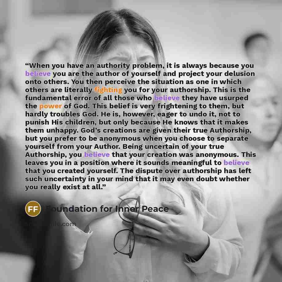 “When you have an authority problem, it is always because you believe you are the author of yourself and project your delusion onto others. You then perceive the situation as one in which others are literally fighting you for your authorship. This is the fundamental error of all those who believe…” quote by Foundation for Inner Peace