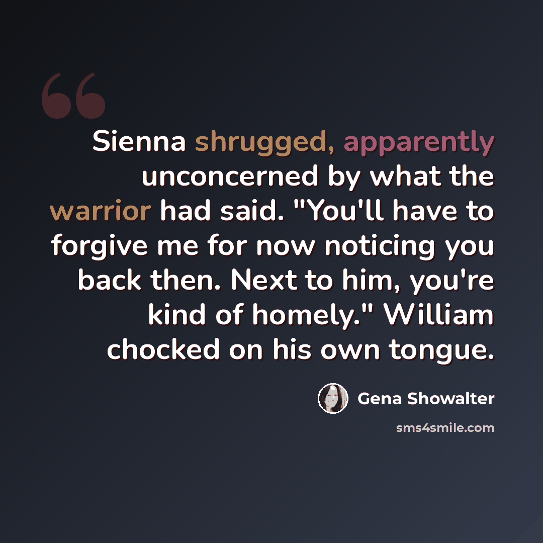 “Sienna shrugged, apparently unconcerned by what the warrior had said. "You'll have to forgive me for now noticing you back then. Next to him, you're kind of homely." William chocked on his own tongue.” quote by Gena Showalter